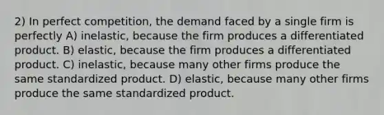 2) In perfect competition, the demand faced by a single firm is perfectly A) inelastic, because the firm produces a differentiated product. B) elastic, because the firm produces a differentiated product. C) inelastic, because many other firms produce the same standardized product. D) elastic, because many other firms produce the same standardized product.