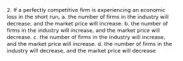 2. If a perfectly competitive firm is experiencing an economic loss in the short run, a. the number of firms in the industry will decrease, and the market price will increase. b. the number of firms in the industry will increase, and the market price will decrease. c. the number of firms in the industry will increase, and the market price will increase. d. the number of firms in the industry will decrease, and the market price will decrease