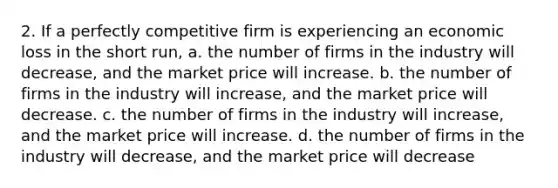 2. If a perfectly competitive firm is experiencing an economic loss in the short run, a. the number of firms in the industry will decrease, and the market price will increase. b. the number of firms in the industry will increase, and the market price will decrease. c. the number of firms in the industry will increase, and the market price will increase. d. the number of firms in the industry will decrease, and the market price will decrease