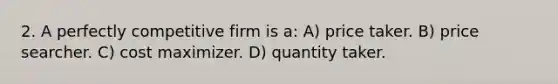 2. A perfectly competitive firm is a: A) price taker. B) price searcher. C) cost maximizer. D) quantity taker.