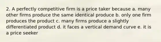 2. A perfectly competitive firm is a price taker because a. many other firms produce the same identical produce b. only one firm produces the product c. many firms produce a slightly differentiated product d. it faces a vertical demand curve e. it is a price seeker