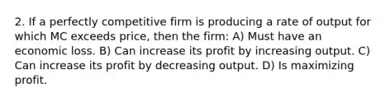 2. If a perfectly competitive firm is producing a rate of output for which MC exceeds price, then the firm: A) Must have an economic loss. B) Can increase its profit by increasing output. C) Can increase its profit by decreasing output. D) Is maximizing profit.