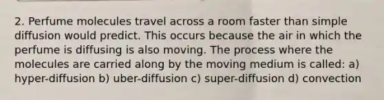 2. Perfume molecules travel across a room faster than simple diffusion would predict. This occurs because the air in which the perfume is diffusing is also moving. The process where the molecules are carried along by the moving medium is called: a) hyper-diffusion b) uber-diffusion c) super-diffusion d) convection