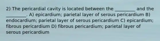 2) The pericardial cavity is located between the _________ and the _________. A) epicardium; parietal layer of serous pericardium B) endocardium; parietal layer of serous pericardium C) epicardium; fibrous pericardium D) fibrous pericardium; parietal layer of serous pericardium