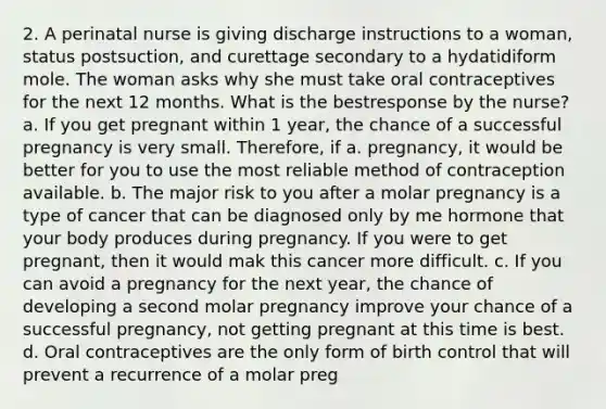 2. A perinatal nurse is giving discharge instructions to a woman, status postsuction, and curettage secondary to a hydatidiform mole. The woman asks why she must take oral contraceptives for the next 12 months. What is the bestresponse by the nurse? a. If you get pregnant within 1 year, the chance of a successful pregnancy is very small. Therefore, if a. pregnancy, it would be better for you to use the most reliable method of contraception available. b. The major risk to you after a molar pregnancy is a type of cancer that can be diagnosed only by me hormone that your body produces during pregnancy. If you were to get pregnant, then it would mak this cancer more difficult. c. If you can avoid a pregnancy for the next year, the chance of developing a second molar pregnancy improve your chance of a successful pregnancy, not getting pregnant at this time is best. d. Oral contraceptives are the only form of birth control that will prevent a recurrence of a molar preg