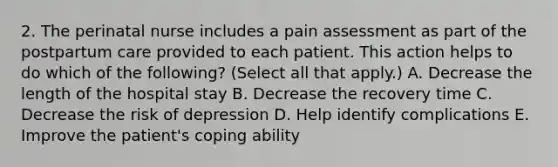 2. The perinatal nurse includes a pain assessment as part of the postpartum care provided to each patient. This action helps to do which of the following? (Select all that apply.) A. Decrease the length of the hospital stay B. Decrease the recovery time C. Decrease the risk of depression D. Help identify complications E. Improve the patient's coping ability