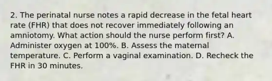 2. The perinatal nurse notes a rapid decrease in the fetal heart rate (FHR) that does not recover immediately following an amniotomy. What action should the nurse perform first? A. Administer oxygen at 100%. B. Assess the maternal temperature. C. Perform a vaginal examination. D. Recheck the FHR in 30 minutes.