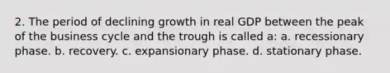 2. The period of declining growth in real GDP between the peak of the business cycle and the trough is called a: a. recessionary phase. b. recovery. c. expansionary phase. d. stationary phase.