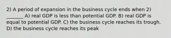 2) A period of expansion in the business cycle ends when 2) _______ A) real GDP is less than potential GDP. B) real GDP is equal to potential GDP. C) the business cycle reaches its trough. D) the business cycle reaches its peak