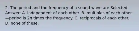 2. The period and the frequency of a sound wave are Selected Answer: A. independent of each other. B. multiples of each other—period is 2π times the frequency. C. reciprocals of each other. D. none of these.