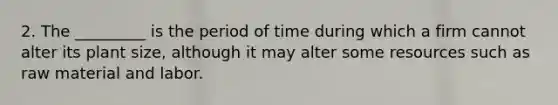 2. The _________ is the period of time during which a firm cannot alter its plant size, although it may alter some resources such as raw material and labor.