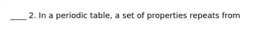 ____ 2. In a periodic table, a set of properties repeats from