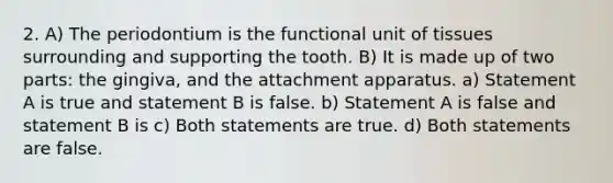 2. A) The periodontium is the functional unit of tissues surrounding and supporting the tooth. B) It is made up of two parts: the gingiva, and the attachment apparatus. a) Statement A is true and statement B is false. b) Statement A is false and statement B is c) Both statements are true. d) Both statements are false.