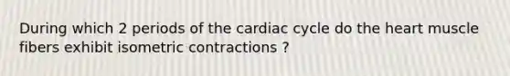 During which 2 periods of the cardiac cycle do the heart muscle fibers exhibit isometric contractions ?