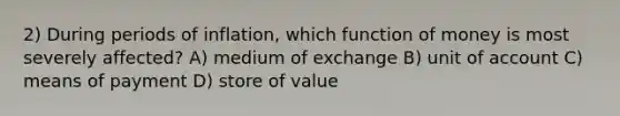 2) During periods of inflation, which function of money is most severely affected? A) medium of exchange B) unit of account C) means of payment D) store of value