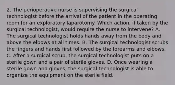 2. The perioperative nurse is supervising the surgical technologist before the arrival of the patient in the operating room for an exploratory laparotomy. Which action, if taken by the surgical technologist, would require the nurse to intervene? A. The surgical technologist holds hands away from the body and above the elbows at all times. B. The surgical technologist scrubs the fingers and hands first followed by the forearms and elbows. C. After a surgical scrub, the surgical technologist puts on a sterile gown and a pair of sterile gloves. D. Once wearing a sterile gown and gloves, the surgical technologist is able to organize the equipment on the sterile field.