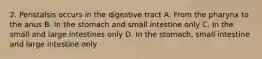 2. Peristalsis occurs in the digestive tract A. From the pharynx to the anus B. In the stomach and small intestine only C. In the small and large intestines only D. In the stomach, small intestine and large intestine only