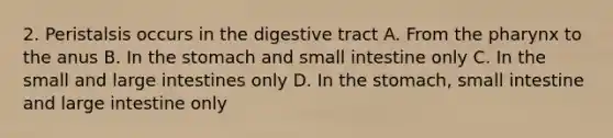 2. Peristalsis occurs in the digestive tract A. From <a href='https://www.questionai.com/knowledge/ktW97n6hGJ-the-pharynx' class='anchor-knowledge'>the pharynx</a> to the anus B. In the stomach and small intestine only C. In the small and large intestines only D. In the stomach, small intestine and large intestine only