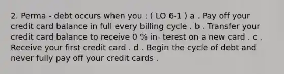 2. Perma - debt occurs when you : ( LO 6-1 ) a . Pay off your credit card balance in full every billing cycle . b . Transfer your credit card balance to receive 0 % in- terest on a new card . c . Receive your first credit card . d . Begin the cycle of debt and never fully pay off your credit cards .