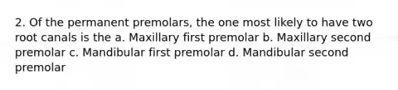 2. Of the permanent premolars, the one most likely to have two root canals is the a. Maxillary first premolar b. Maxillary second premolar c. Mandibular first premolar d. Mandibular second premolar