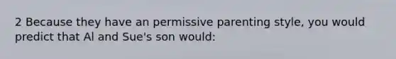 2 Because they have an permissive parenting style, you would predict that Al and Sue's son would: