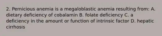 2. Pernicious anemia is a megaloblastic anemia resulting from: A. dietary deficiency of cobalamin B. folate deficiency C. a deficiency in the amount or function of intrinsic factor D. hepatic cirrhosis