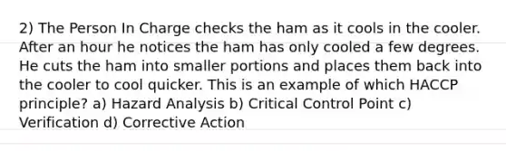 2) The Person In Charge checks the ham as it cools in the cooler. After an hour he notices the ham has only cooled a few degrees. He cuts the ham into smaller portions and places them back into the cooler to cool quicker. This is an example of which HACCP principle? a) Hazard Analysis b) Critical Control Point c) Verification d) Corrective Action