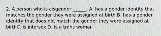 2. A person who is cisgender ______. A. has a gender identity that matches the gender they were assigned at birth B. has a gender identity that does not match the gender they were assigned at birthC. is intersex D. is a trans woman