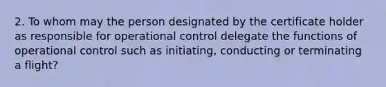 2. To whom may the person designated by the certificate holder as responsible for operational control delegate the functions of operational control such as initiating, conducting or terminating a flight?