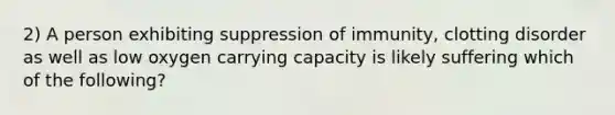 2) A person exhibiting suppression of immunity, clotting disorder as well as low oxygen carrying capacity is likely suffering which of the following?