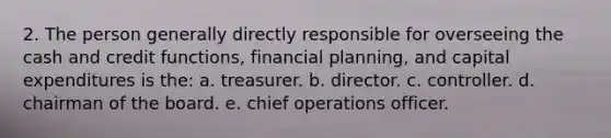 2. The person generally directly responsible for overseeing the cash and credit functions, financial planning, and capital expenditures is the: a. treasurer. b. director. c. controller. d. chairman of the board. e. chief operations officer.