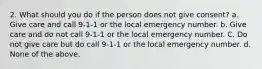 2. What should you do if the person does not give consent? a. Give care and call 9-1-1 or the local emergency number. b. Give care and do not call 9-1-1 or the local emergency number. C. Do not give care but do call 9-1-1 or the local emergency number. d. None of the above.