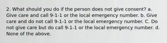 2. What should you do if the person does not give consent? a. Give care and call 9-1-1 or the local emergency number. b. Give care and do not call 9-1-1 or the local emergency number. C. Do not give care but do call 9-1-1 or the local emergency number. d. None of the above.