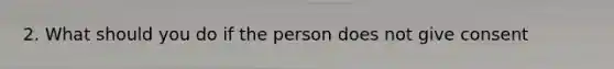 2. What should you do if the person does not give consent