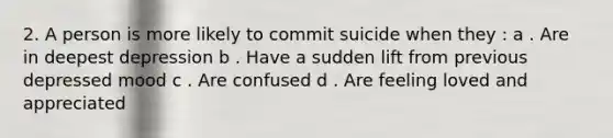 2. A person is more likely to commit suicide when they : a . Are in deepest depression b . Have a sudden lift from previous depressed mood c . Are confused d . Are feeling loved and appreciated