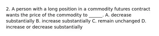 2. A person with a long position in a commodity futures contract wants the price of the commodity to ______. A. decrease substantially B. increase substantially C. remain unchanged D. increase or decrease substantially