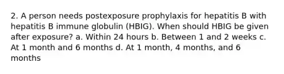 2. A person needs postexposure prophylaxis for hepatitis B with hepatitis B immune globulin (HBIG). When should HBIG be given after exposure? a. Within 24 hours b. Between 1 and 2 weeks c. At 1 month and 6 months d. At 1 month, 4 months, and 6 months