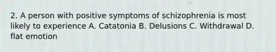 2. A person with positive symptoms of schizophrenia is most likely to experience A. Catatonia B. Delusions C. Withdrawal D. flat emotion