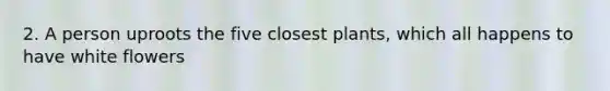 2. A person uproots the five closest plants, which all happens to have white flowers