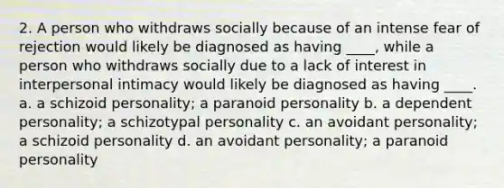 2. A person who withdraws socially because of an intense fear of rejection would likely be diagnosed as having ____, while a person who withdraws socially due to a lack of interest in interpersonal intimacy would likely be diagnosed as having ____. a. a schizoid personality; a paranoid personality b. a dependent personality; a schizotypal personality c. an avoidant personality; a schizoid personality d. an avoidant personality; a paranoid personality