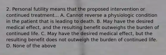 2. Personal futility means that the proposed intervention or continued treatment... A. Cannot reverse a physiologic condition in the patient that is leading to death. B. May have the desired medical effect, and the resulting benefit outweighs the burden of continued life. C. May have the desired medical effect, but the resulting benefit does not outweigh the burden of continued life. D. None of the above