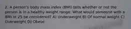 2. A person's body mass index (BMI) tells whether or not the person is in a healthy weight range. What would someone with a BMI of 25 be considered? A) Underweight B) Of normal weight C) Overweight D) Obese