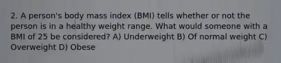 2. A person's body mass index (BMI) tells whether or not the person is in a healthy weight range. What would someone with a BMI of 25 be considered? A) Underweight B) Of normal weight C) Overweight D) Obese