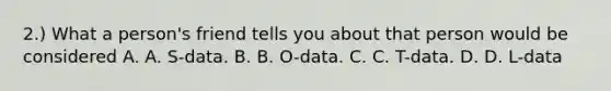 2.) What a person's friend tells you about that person would be considered A. A. S-data. B. B. O-data. C. C. T-data. D. D. L-data