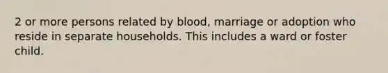 2 or more persons related by blood, marriage or adoption who reside in separate households. This includes a ward or foster child.