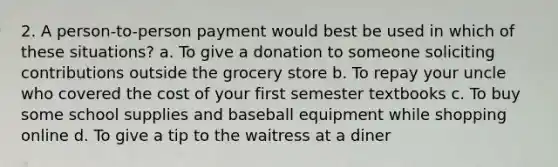 2. A person-to-person payment would best be used in which of these situations? a. To give a donation to someone soliciting contributions outside the grocery store b. To repay your uncle who covered the cost of your first semester textbooks c. To buy some school supplies and baseball equipment while shopping online d. To give a tip to the waitress at a diner