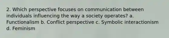 2. Which perspective focuses on communication between individuals influencing the way a society operates? a. Functionalism b. Conflict perspective c. Symbolic interactionism d. Feminism