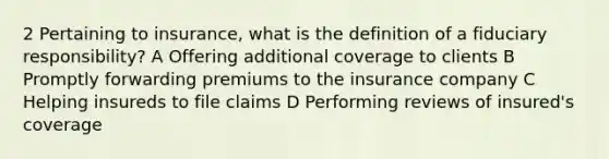 2 Pertaining to insurance, what is the definition of a fiduciary responsibility? A Offering additional coverage to clients B Promptly forwarding premiums to the insurance company C Helping insureds to file claims D Performing reviews of insured's coverage