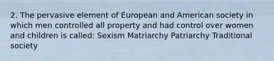 2. The pervasive element of European and American society in which men controlled all property and had control over women and children is called: Sexism Matriarchy Patriarchy Traditional society