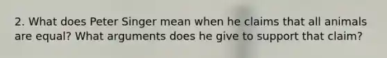 2. What does Peter Singer mean when he claims that all animals are equal? What arguments does he give to support that claim?